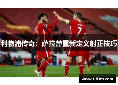 利物浦传奇：萨拉赫重新定义射正技巧