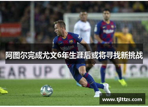 阿图尔完成尤文6年生涯后或将寻找新挑战